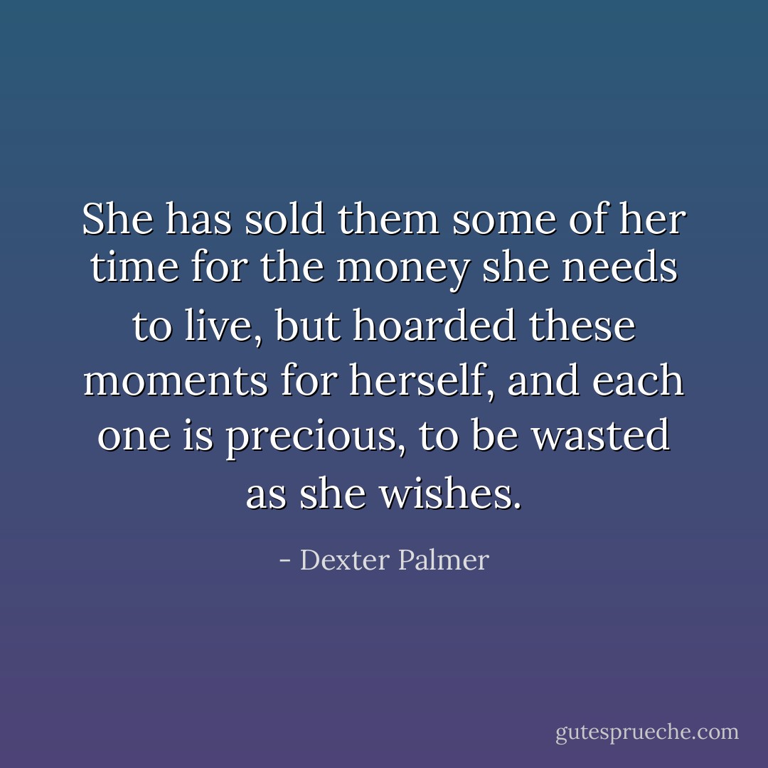 She has sold them some of her time for the money she needs to live, but hoarded these moments for herself, and each one is precious, to be wasted as she wishes. - Dexter Palmer