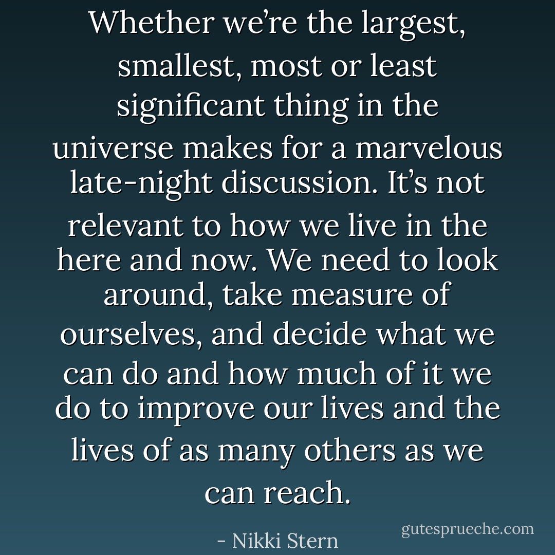 Whether we’re the largest, smallest, most or least significant thing in the universe makes for a marvelous late-night discussion. It’s not relevant to how we live in the here and now. We need to look around, take measure of ourselves, and decide what we can do and how much of it we do to improve our lives and the lives of as many others as we can reach. - Nikki Stern