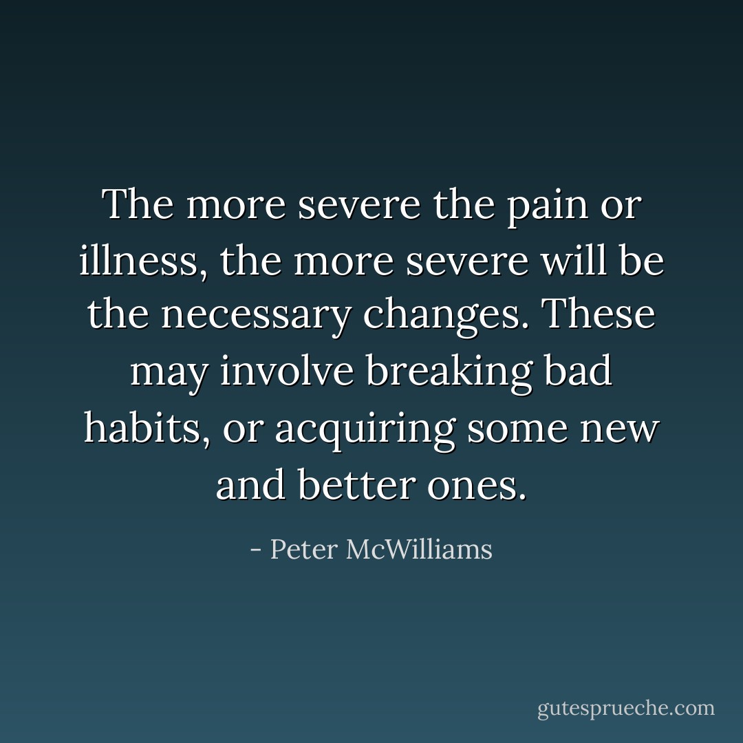 The more severe the pain or illness, the more severe will be the necessary changes. These may involve breaking bad habits, or acquiring some new and better ones. - Peter McWilliams
