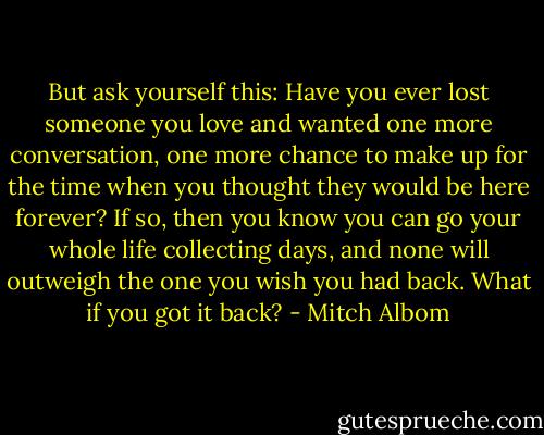 But ask yourself this: Have you ever lost someone you love and wanted one more conversation, one more chance to make up for the time when you<br />thought they would be here forever? If so, then you know you can go your whole life collecting days, and none will outweigh the one you wish you had<br />back.<br />What if you got it back? - Mitch Albom