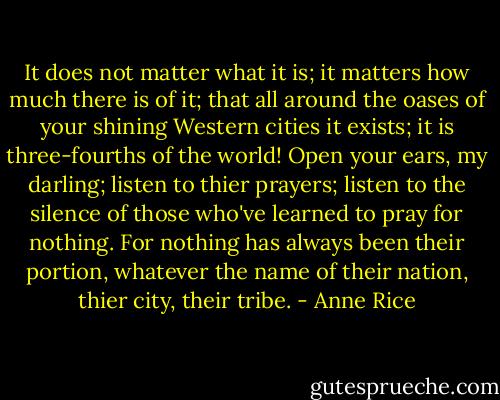 It does not matter what it is; it matters how much there is of it; that all around the oases of your shining Western cities it exists; it is three-fourths of the world! Open your ears, my darling; listen to thier prayers; listen to the silence of those who've learned to pray for nothing. For nothing has always been their portion, whatever the name of their nation, thier city, their tribe. - Anne Rice