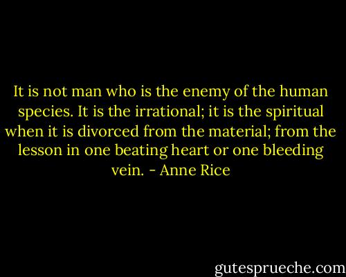 It is not man who is the enemy of the human species. It is the irrational; it is the spiritual when it is divorced from the material; from the lesson in one beating heart or one bleeding vein. - Anne Rice