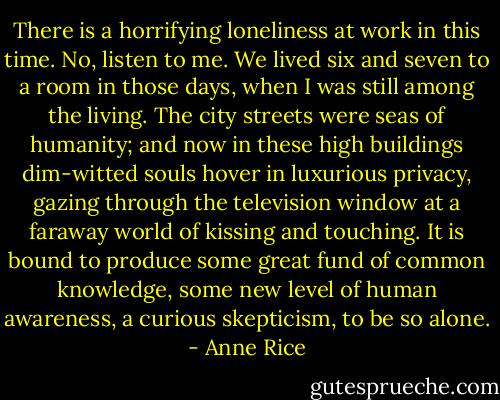 There is a horrifying loneliness at work in this time. No, listen to me. We lived six and seven to a room in those days, when I was still among the living. The city streets were seas of humanity; and now in these high buildings dim-witted souls hover in luxurious privacy, gazing through the television window at a faraway world of kissing and touching. It is bound to produce some great fund of common knowledge, some new level of human awareness, a curious skepticism, to be so alone. - Anne Rice
