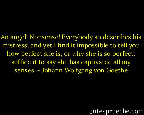 An angel! Nonsense! Everybody so describes his mistress; and yet I find it impossible to tell you how perfect she is, or why she is so perfect: suffice it to say she has captivated all my senses. - Johann Wolfgang von Goethe
