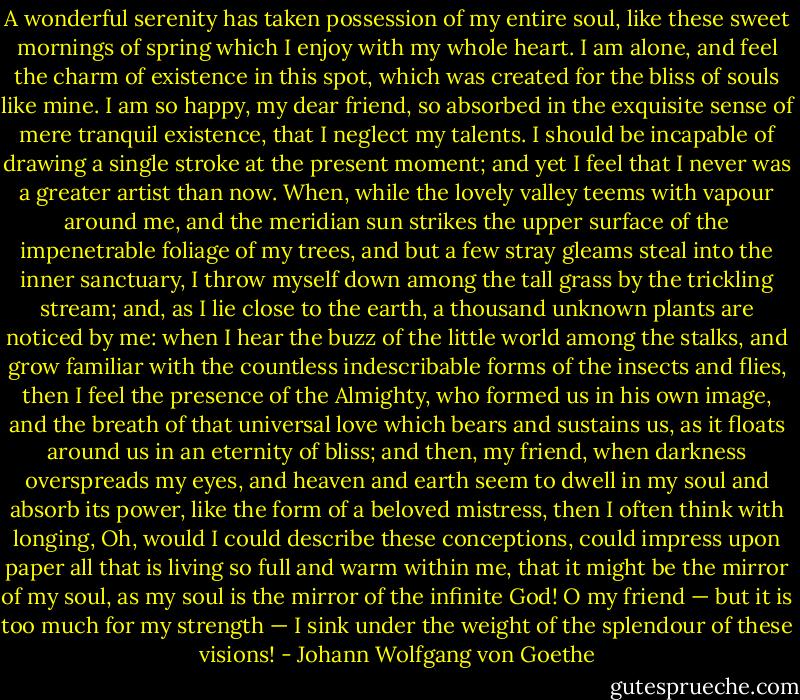 A wonderful serenity has taken possession of my entire soul, like these sweet mornings of spring which I enjoy with my whole heart. I am alone, and feel the charm of existence in this spot, which was created for the bliss of souls like mine. I am so happy, my dear friend, so absorbed in the exquisite sense of mere tranquil existence, that I neglect my talents. I should be incapable of drawing a single stroke at the present moment; and yet I feel that I never was a greater artist than now. When, while the lovely valley teems with vapour around me, and the meridian sun strikes the upper surface of the impenetrable foliage of my trees, and but a few stray gleams steal into the inner sanctuary, I throw myself down among the tall grass by the trickling stream; and, as I lie close to the earth, a thousand unknown plants are noticed by me: when I hear the buzz of the little world among the stalks, and grow familiar with the countless indescribable forms of the insects and flies, then I feel the presence of the Almighty, who formed us in his own image, and the breath of that universal love which bears and sustains us, as it floats around us in an eternity of bliss; and then, my friend, when darkness overspreads my eyes, and heaven and earth seem to dwell in my soul and absorb its power, like the form of a beloved mistress, then I often think with longing, Oh, would I could describe these conceptions, could impress upon paper all that is living so full and warm within me, that it might be the mirror of my soul, as my soul is the mirror of the infinite God! O my friend — but it is too much for my strength — I sink under the weight of the splendour of these visions! - Johann Wolfgang von Goethe