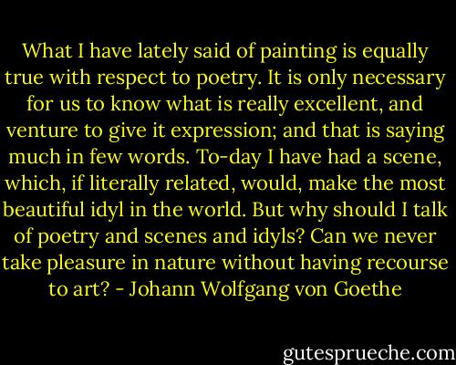 What I have lately said of painting is equally true with respect to poetry. It is only necessary for us to know what is really excellent, and venture to give it expression; and that is saying much in few words. To-day I have had a scene, which, if literally related, would, make the most beautiful idyl in the world. But why should I talk of poetry and scenes and idyls? Can we never take pleasure in nature without having recourse to art? - Johann Wolfgang von Goethe