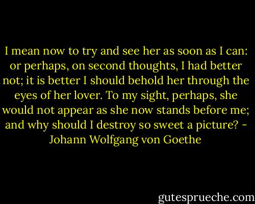 I mean now to try and see her as soon as I can: or perhaps, on second thoughts, I had better not; it is better I should behold her through the eyes of her lover. To my sight, perhaps, she would not appear as she now stands before me; and why should I destroy so sweet a picture? - Johann Wolfgang von Goethe