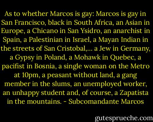 As to whether Marcos is gay: Marcos is gay in San Francisco, black in South Africa, an Asian in Europe, a Chicano in San Ysidro, an anarchist in Spain, a Palestinian in Israel, a Mayan Indian in the streets of San Cristobal,… a Jew in Germany, a Gypsy in Poland, a Mohawk in Quebec, a pacifist in Bosnia, a single woman on the Metro at 10pm, a peasant without land, a gang member in the slums, an unemployed worker, an unhappy student and, of course, a Zapatista in the mountains. - Subcomandante Marcos