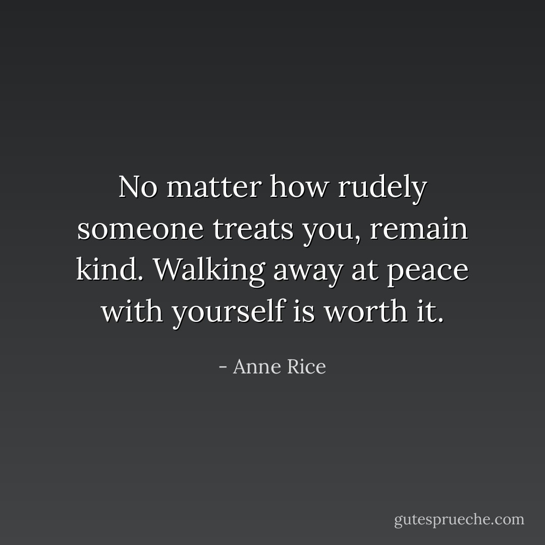 No matter how rudely someone treats you, remain kind. Walking away at peace with yourself is worth it. - Anne Rice