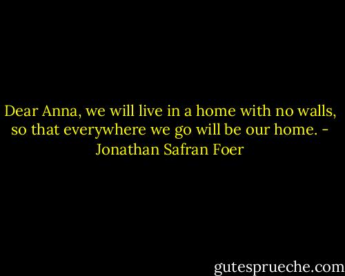 Dear Anna, we will live in a home with no walls, so that everywhere we go will be our home. - Jonathan Safran Foer