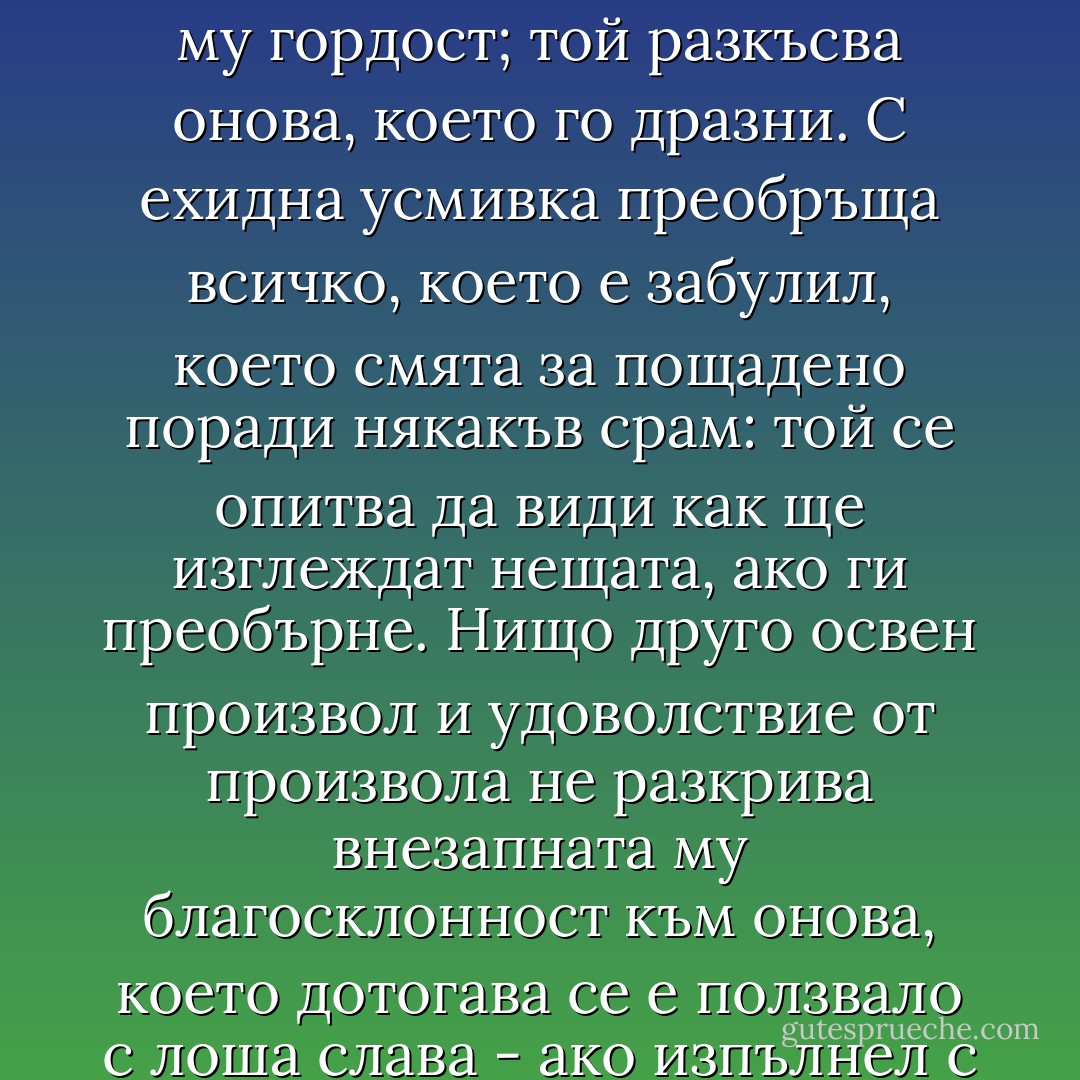 Той броди зловещ наоколо, незадоволил похотта си; неговата плячка трябва да изкупи опасно набъбналата му гордост; той разкъсва онова, което го дразни. С ехидна усмивка преобръща всичко, което е забулил, което смята за пощадено поради някакъв срам: той се опитва да види как ще изглеждат нещата, ако ги преобърне. Нищо друго освен произвол и удоволствие от произвола не разкрива внезапната му благосклонност към онова, което дотогава се е ползвало с лоша слава - ако изпълнел с любопитство се прокрадне изкусително около най-забраненото. - Friedrich Nietzsche