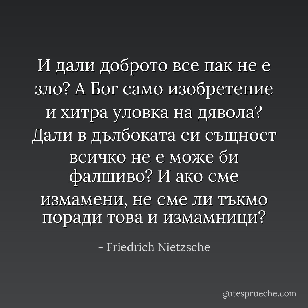И дали доброто все пак не е зло? А Бог само изобретение и хитра уловка на дявола? Дали в дълбоката си същност всичко не е може би фалшиво? И ако сме измамени, не сме ли тъкмо поради това и измамници? - Friedrich Nietzsche
