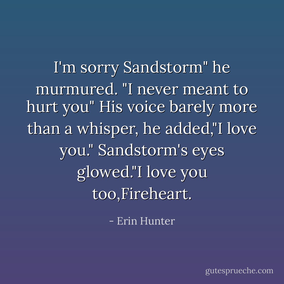 I'm sorry Sandstorm" he murmured. "I never meant to hurt you" His voice barely more than a whisper, he added,"I love you."<br />Sandstorm's eyes glowed."I love you too,Fireheart. - Erin Hunter