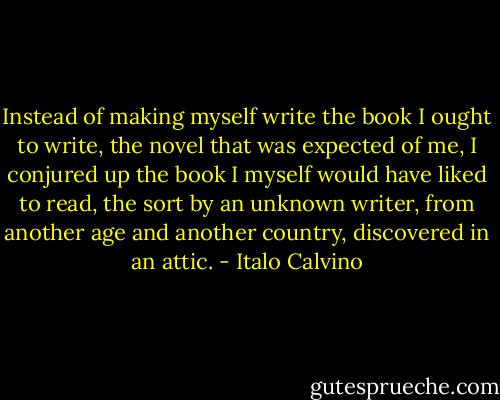 Instead of making myself write the book I ought to write, the novel that was expected of me, I conjured up the book I myself would have liked to read, the sort by an unknown writer, from another age and another country, discovered in an attic. - Italo Calvino