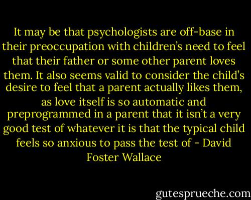 It may be that psychologists are off-base in their preoccupation with children’s need to feel that their father or some other parent loves them. It also seems valid to consider the child’s desire to feel that a parent actually likes them, as love itself is so automatic and preprogrammed in a parent that it isn’t a very good test of whatever it is that the typical child feels so anxious to pass the test of - David Foster Wallace