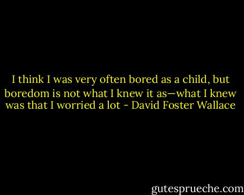 I think I was very often bored as a child, but boredom is not what I knew it as—what I knew was that I worried a lot - David Foster Wallace