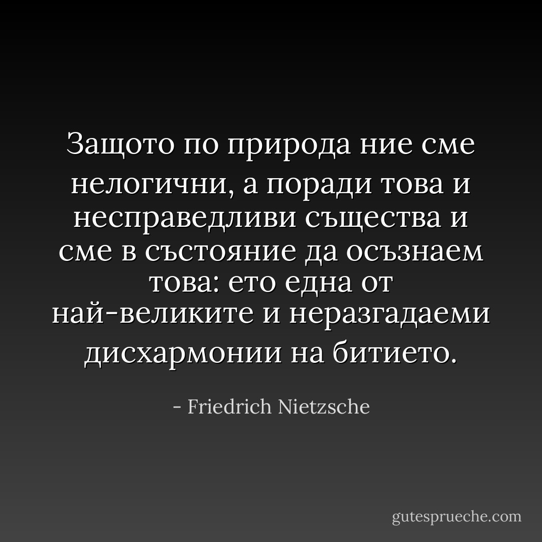 Защото по природа ние сме нелогични, а поради това и несправедливи същества и сме в състояние да осъзнаем това: ето една от най-великите и неразгадаеми дисхармонии на битието. - Friedrich Nietzsche