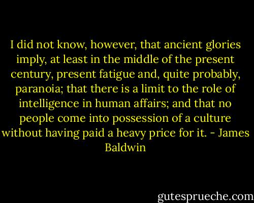 I did not know, however, that ancient glories imply, at least in the middle of the present century, present fatigue and, quite probably, paranoia; that there is a limit to the role of intelligence in human affairs; and that no people come into possession of a culture without having paid a heavy price for it. - James Baldwin