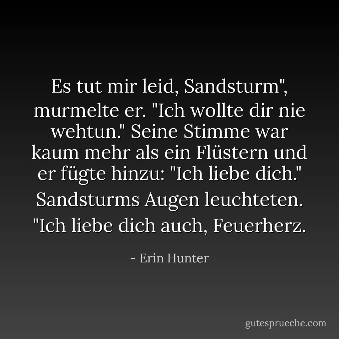 Es tut mir leid, Sandsturm", murmelte er. "Ich wollte dir nie wehtun." Seine Stimme war kaum mehr als ein Flüstern und er fügte hinzu: "Ich liebe dich."<br />Sandsturms Augen leuchteten. "Ich liebe dich auch, Feuerherz. - Erin Hunter<