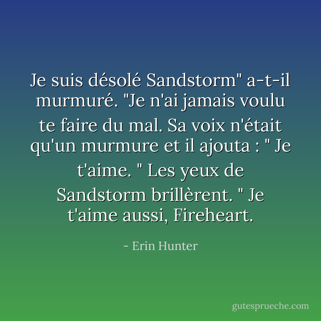 Je suis désolé Sandstorm" a-t-il murmuré. "Je n'ai jamais voulu te faire du mal. Sa voix n'était qu'un murmure et il ajouta : " Je t'aime. " Les yeux de Sandstorm brillèrent. " Je t'aime aussi, Fireheart. - Erin Hunter