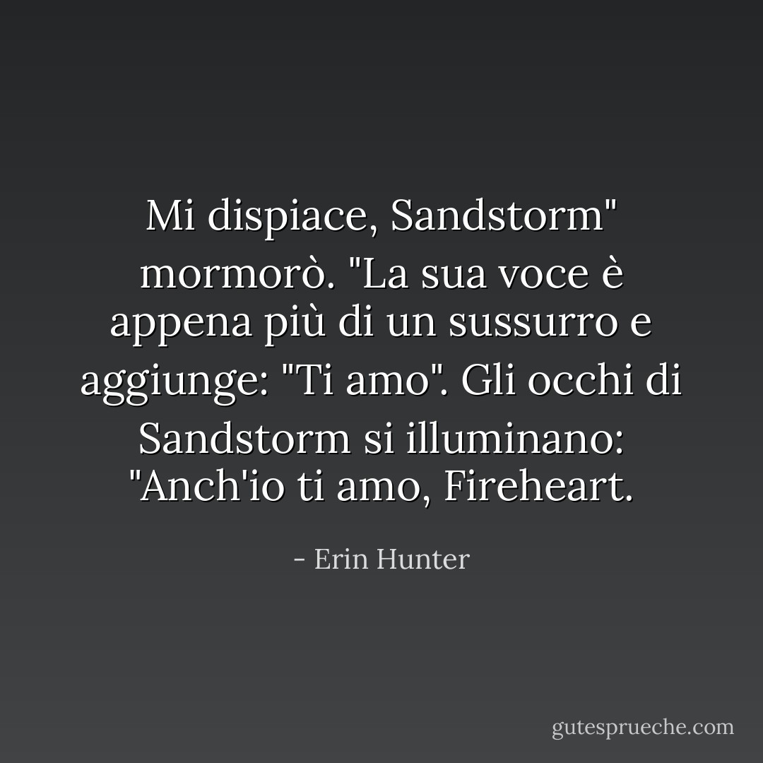 Mi dispiace, Sandstorm" mormorò. "La sua voce è appena più di un sussurro e aggiunge: "Ti amo". Gli occhi di Sandstorm si illuminano: "Anch'io ti amo, Fireheart. - Erin Hunter