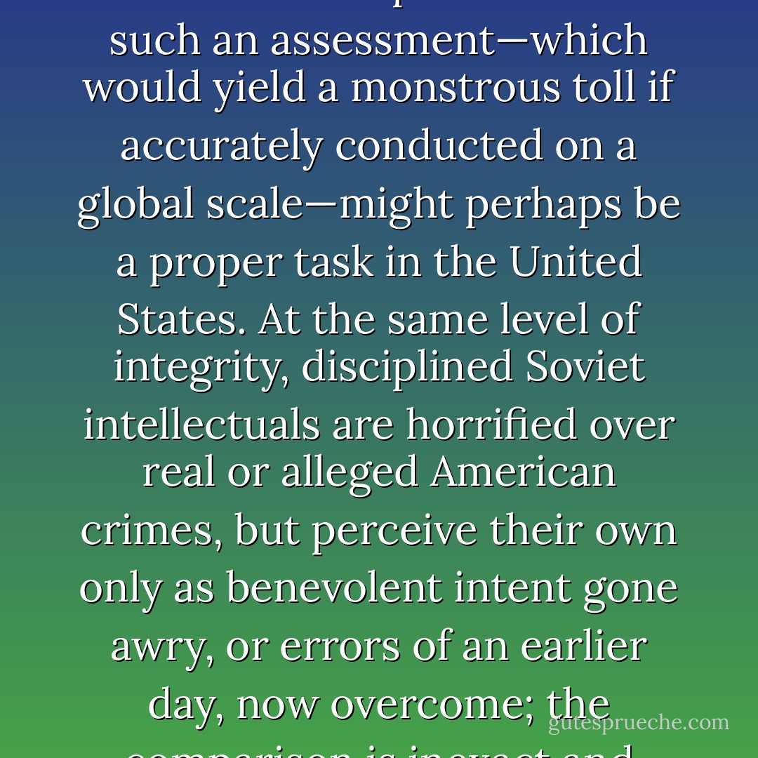 Respectable opinion would never consider an assessment of the Reagan Doctrine or earlier exercises in terms of their actual human costs, and could not comprehend that such an assessment—which would yield a monstrous toll if accurately conducted on a global scale—might perhaps be a proper task in the United States. At the same level of integrity, disciplined Soviet intellectuals are horrified over real or alleged American crimes, but perceive their own only as benevolent intent gone awry, or errors of an earlier day, now overcome; the comparison is inexact and unfair, since Soviet intellectuals can plead fear as an excuse for their services to state violence. - Noam Chomsky