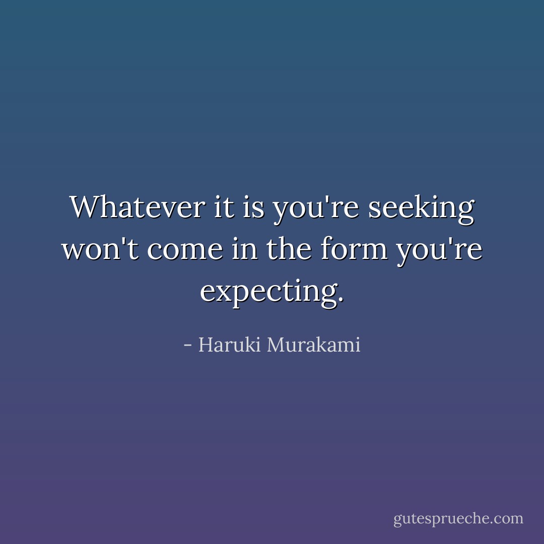 Whatever it is you're seeking won't come in the form you're expecting. - Haruki Murakami