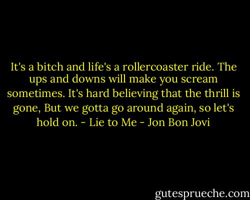 It's a bitch and life's a rollercoaster ride.<br />The ups and downs will make you scream sometimes.<br />It's hard believing that the thrill is gone,<br />But we gotta go around again, so let's hold on.<br />- Lie to Me - Jon Bon Jovi