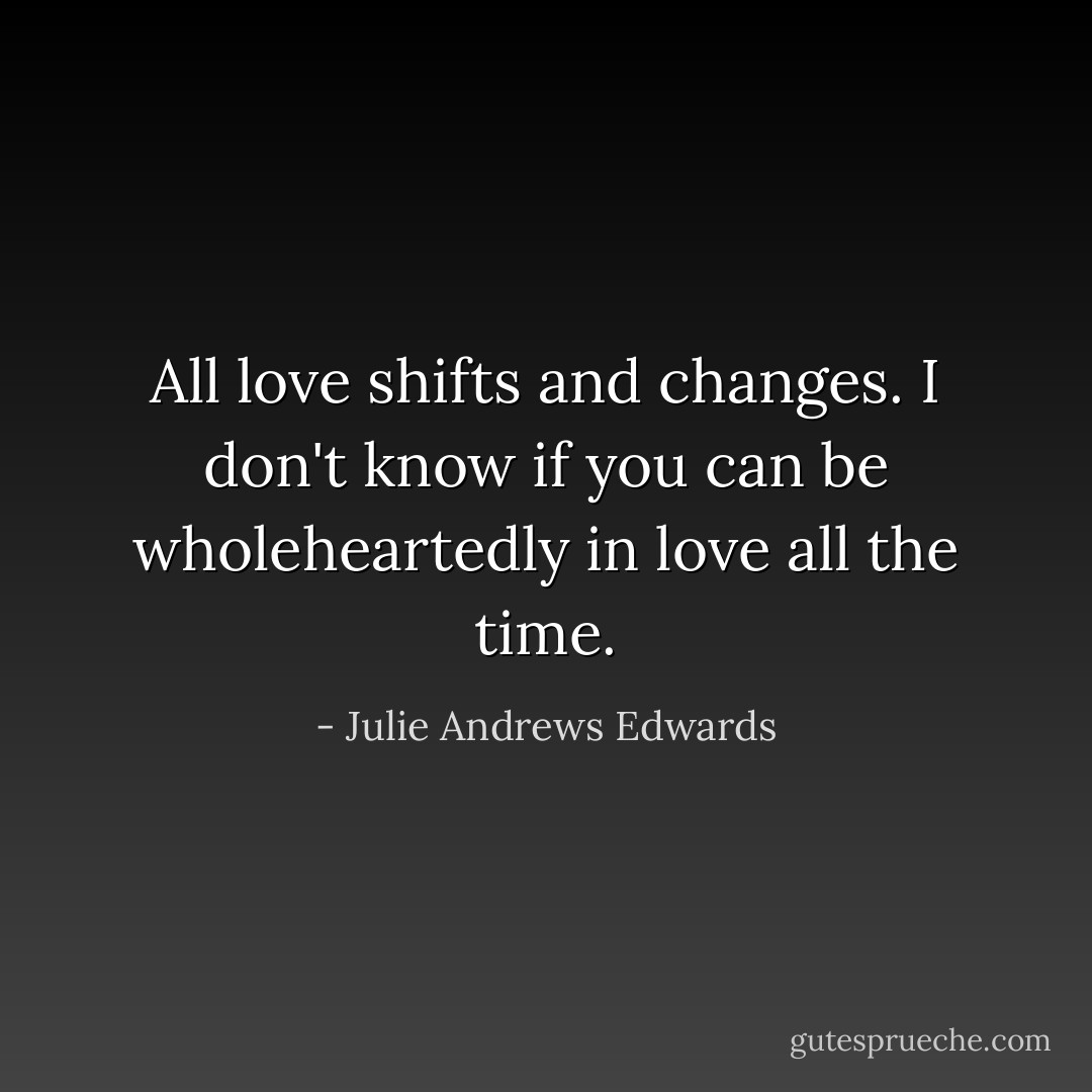 All love shifts and changes. I don't know if you can be wholeheartedly in love all the time. - Julie Andrews Edwards