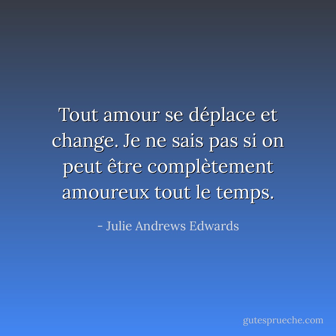 Tout amour se déplace et change. Je ne sais pas si on peut être complètement amoureux tout le temps. - Julie Andrews Edwards