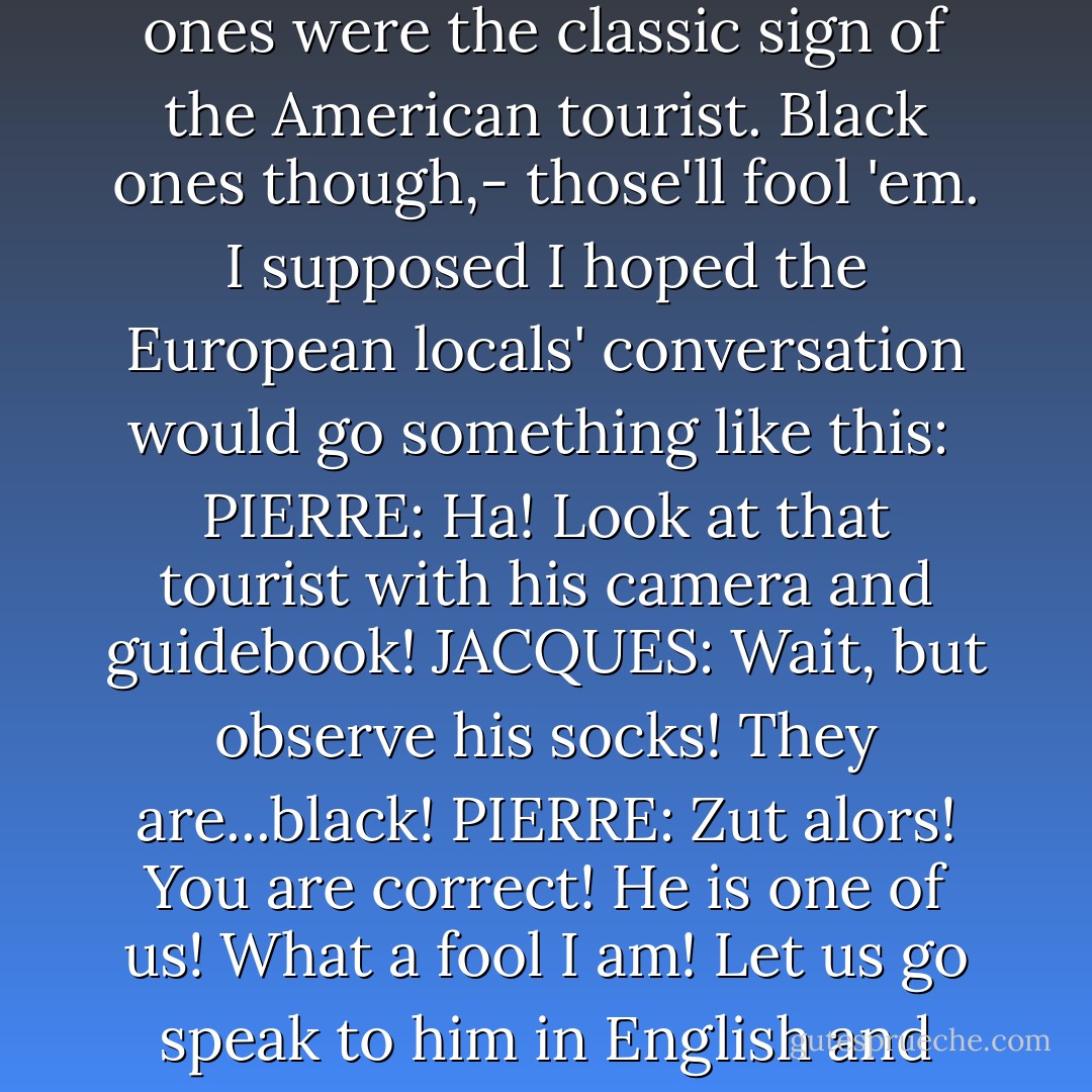 I wore only black socks, because I had heard that white ones were the classic sign of the American tourist. Black ones though,- those'll fool 'em. I supposed I hoped the European locals' conversation would go something like this:<br /><br />PIERRE: Ha! Look at that tourist with his camera and guidebook!<br />JACQUES: Wait, but observe his socks! They are...black!<br />PIERRE: Zut alors! You are correct! He is one of us! What a fool I am! Let us go speak to him in English and invite him to lunch! - Doug Mack
