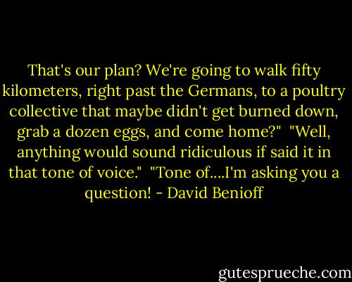 That's our plan? We're going to walk fifty kilometers, right past the Germans, to a poultry collective that maybe didn't get burned down, grab a dozen eggs, and come home?"<br /> "Well, anything would sound ridiculous if said it in that tone of voice."<br /> "Tone of....I'm asking you a question! - David Benioff