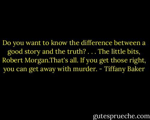 Do you want to know the difference between a good story and the truth? . . . The little bits, Robert Morgan.That's all. If you get those right, you can get away with murder. - Tiffany Baker