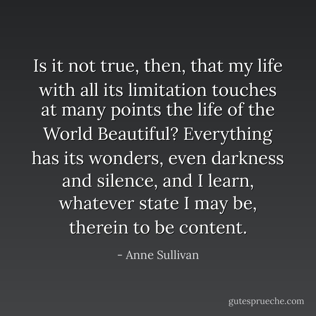 Is it not true, then, that my life with all its limitation touches at many points the life of the World Beautiful? Everything has its wonders, even darkness and silence, and I learn, whatever state I may be, therein to be content. - Anne Sullivan