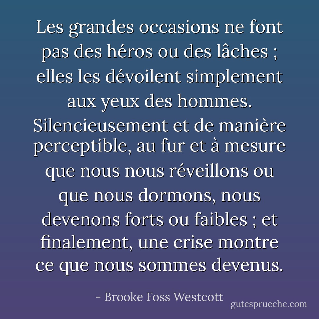 Les grandes occasions ne font pas des héros ou des lâches ; elles les dévoilent simplement aux yeux des hommes. Silencieusement et de manière perceptible, au fur et à mesure que nous nous réveillons ou que nous dormons, nous devenons forts ou faibles ; et finalement, une crise montre ce que nous sommes devenus. - Brooke Foss Westcott