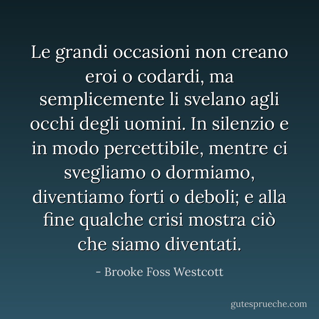 Le grandi occasioni non creano eroi o codardi, ma semplicemente li svelano agli occhi degli uomini. In silenzio e in modo percettibile, mentre ci svegliamo o dormiamo, diventiamo forti o deboli; e alla fine qualche crisi mostra ciò che siamo diventati. - Brooke Foss Westcott