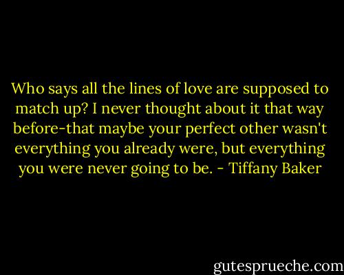 Who says all the lines of love are supposed to match up? I never thought about it that way before-that maybe your perfect other wasn't everything you already were, but everything you were never going to be. - Tiffany Baker