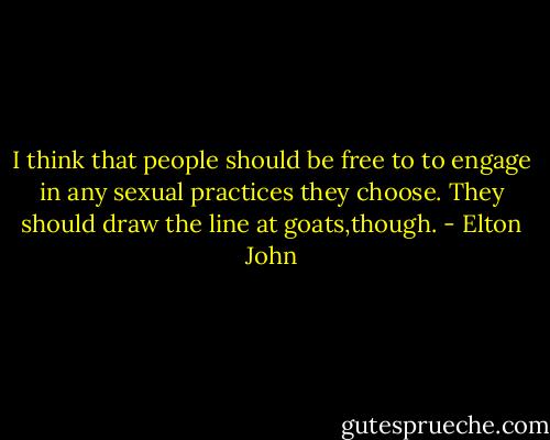 I think that people should be free to to engage in any sexual practices they choose. They should draw the line at goats,though. - Elton John