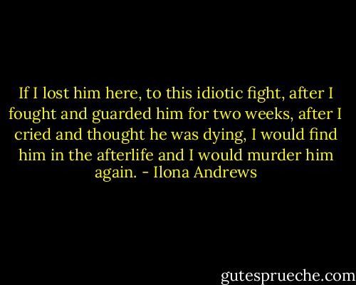 If I lost him here, to this idiotic fight, after I fought and guarded him for two weeks, after I cried and thought he was dying, I would find him in the afterlife and I would murder him again. - Ilona Andrews