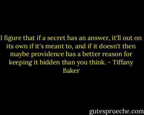I figure that if a secret has an answer, it'll out on its own if it's meant to, and if it doesn't then maybe providence has a better reason for keeping it hidden than you think. - Tiffany Baker