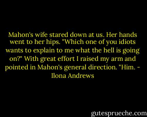 Mahon's wife stared down at us. Her hands went to her hips. "Which one of you idiots wants to explain to me what the hell is going on?"<br />With great effort I raised my arm and pointed in Mahon's general direction. "Him. - Ilona Andrews