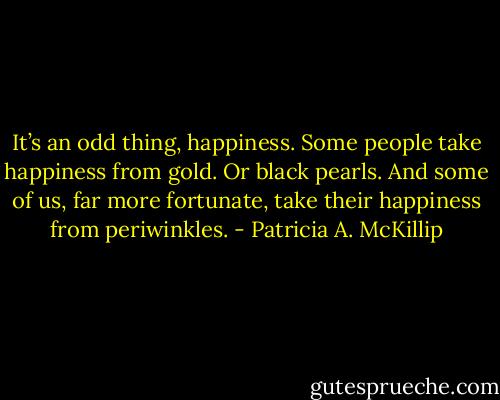 It’s an odd thing, happiness. Some people take happiness from gold. Or black pearls. And some of us, far more fortunate, take their happiness from periwinkles. - Patricia A. McKillip