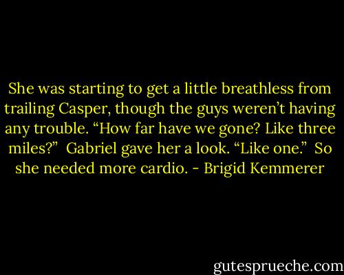 She was starting to get a little breathless from trailing Casper, though the guys weren’t having any trouble. “How far have we gone? Like three miles?” <br />Gabriel gave her a look. “Like one.” <br />So she needed more cardio. - Brigid Kemmerer
