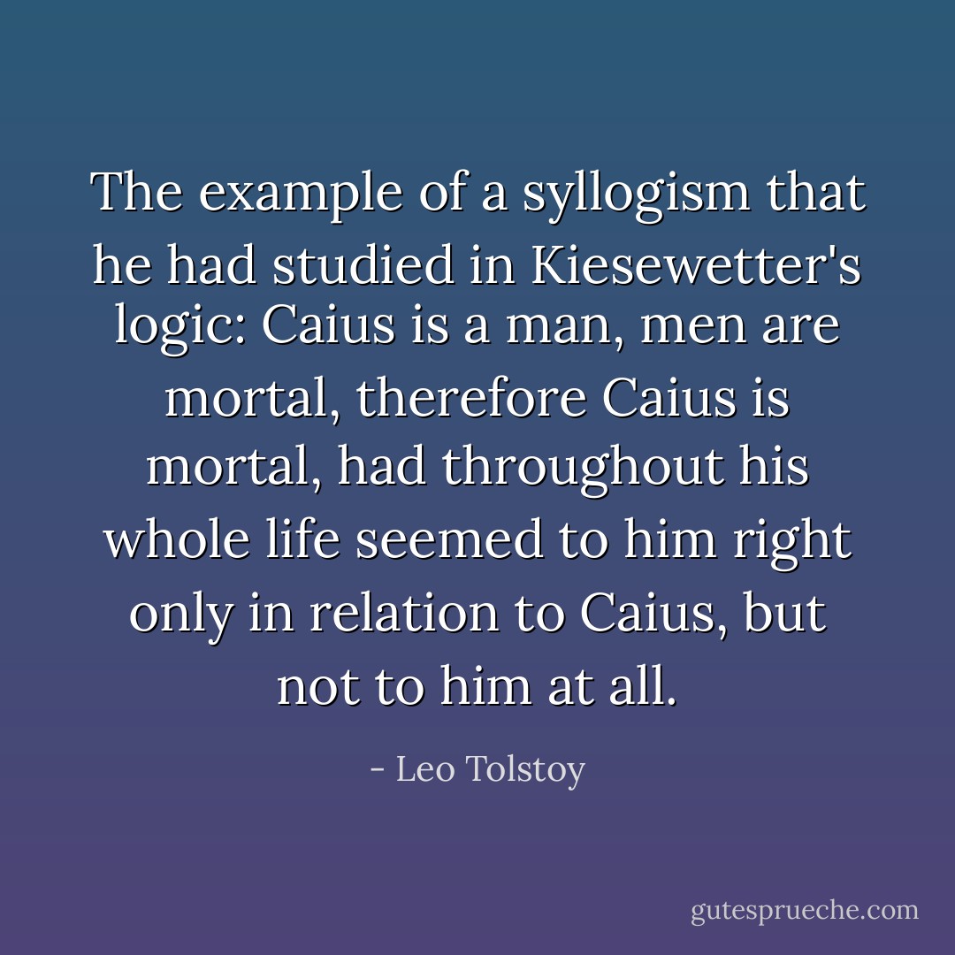 The example of a syllogism that he had studied in Kiesewetter's logic: Caius is a man, men are mortal, therefore Caius is mortal, had throughout his whole life seemed to him right only in relation to Caius, but not to him at all. - Leo Tolstoy