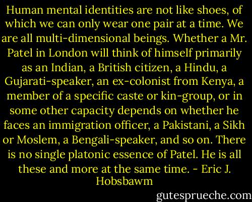 Human mental identities are not like shoes, of which we can only wear one pair at a time. We are all multi-dimensional beings. Whether a Mr. Patel in London will think of himself primarily as an Indian, a British citizen, a Hindu, a Gujarati-speaker, an ex-colonist from Kenya, a member of a specific caste or kin-group, or in some other capacity depends on whether he faces an immigration officer, a Pakistani, a Sikh or Moslem, a Bengali-speaker, and so on. There is no single platonic essence of Patel. He is all these and more at the same time. - Eric J. Hobsbawm