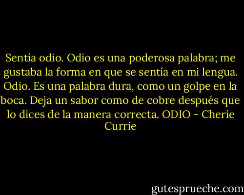 Sentía odio. Odio es una poderosa palabra; me gustaba la forma en que se sentía en mi lengua. Odio. Es una palabra dura, como un golpe en la boca. Deja un sabor como de cobre después que lo dices de la manera correcta. ODIO - Cherie Currie