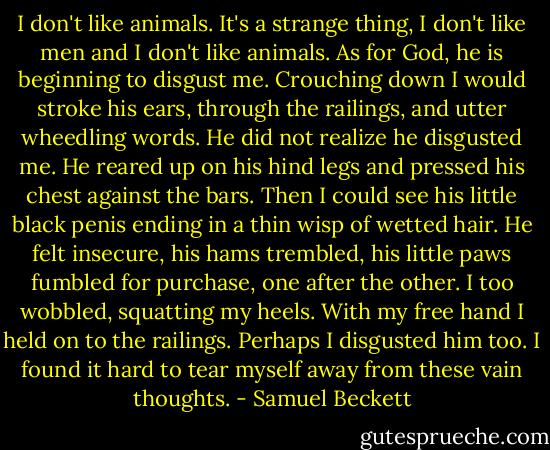I don't like animals. It's a strange thing, I don't like men and I don't like animals. As for God, he is beginning to disgust me. Crouching down I would stroke his ears, through the railings, and utter wheedling words. He did not realize he disgusted me. He reared up on his hind legs and pressed his chest against the bars. Then I could see his little black penis ending in a thin wisp of wetted hair. He felt insecure, his hams trembled, his little paws fumbled for purchase, one after the other. I too wobbled, squatting my heels. With my free hand I held on to the railings. Perhaps I disgusted him too. I found it hard to tear myself away from these vain thoughts. - Samuel Beckett