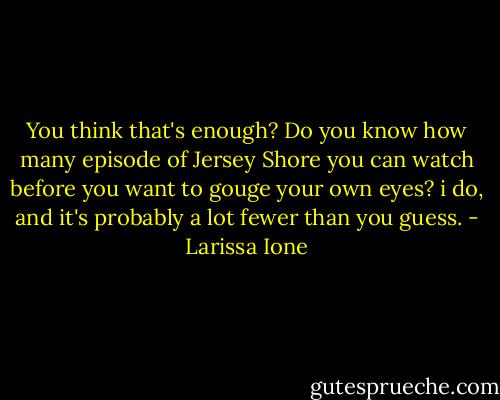 You think that's enough? Do you know how many episode of Jersey Shore you can watch before you want to gouge your own eyes? i do, and it's probably a lot fewer than you guess. - Larissa Ione