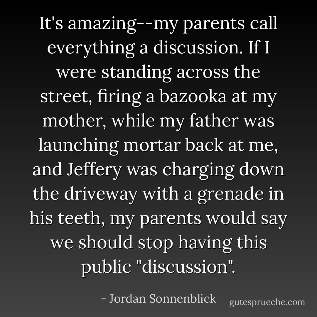 It's amazing--my parents call everything a discussion. If I were standing across the street, firing a bazooka at my mother, while my father was launching mortar back at me, and Jeffery was charging down the driveway with a grenade in his teeth, my parents would say we should stop having this public "discussion". - Jordan Sonnenblick