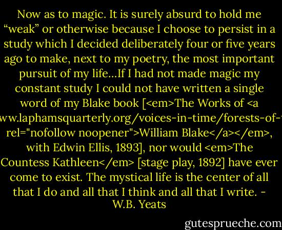Now as to magic. It is surely absurd to hold me “weak” or otherwise because I choose to persist in a study which I decided deliberately four or five years ago to make, next to my poetry, the most important pursuit of my life…If I had not made magic my constant study I could not have written a single word of my Blake book [<em>The Works of <a href="http://www.laphamsquarterly.org/voices-in-time/forests-of-the-night.php" rel="nofollow noopener">William Blake</a></em>, with Edwin Ellis, 1893], nor would <em>The Countess Kathleen</em> [stage play, 1892] have ever come to exist. The mystical life is the center of all that I do and all that I think and all that I write. - W.B. Yeats